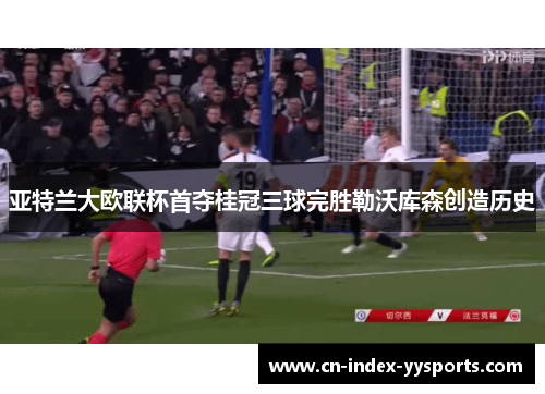 亚特兰大欧联杯首夺桂冠三球完胜勒沃库森创造历史 亚特兰大欧联杯首夺桂冠三球完胜勒沃库森创造历史