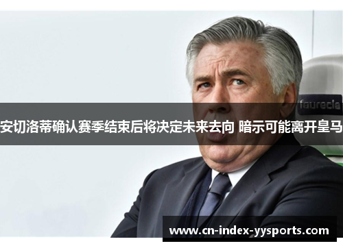 安切洛蒂确认赛季结束后将决定未来去向 暗示可能离开皇马 安切洛蒂确认赛季结束后将决定未来去向 暗示可能离开皇马