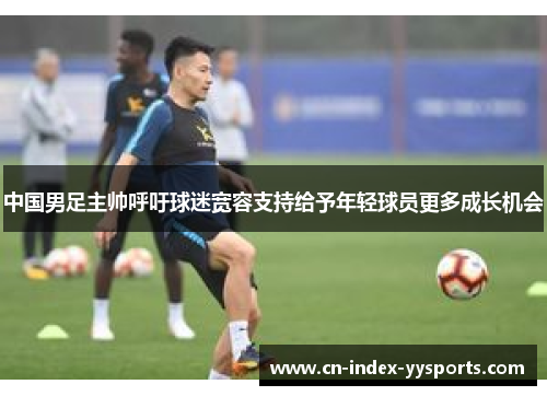 中国男足主帅呼吁球迷宽容支持给予年轻球员更多成长机会
