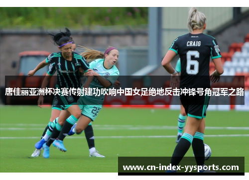 唐佳丽亚洲杯决赛传射建功吹响中国女足绝地反击冲锋号角冠军之路