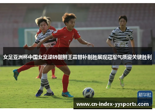 女足亚洲杯中国女足逆转朝鲜王霜替补制胜展现冠军气质迎关键胜利