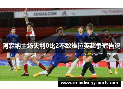 阿森纳主场失利0比2不敌维拉英超争冠告终 阿森纳主场失利0比2不敌维拉英超争冠告终