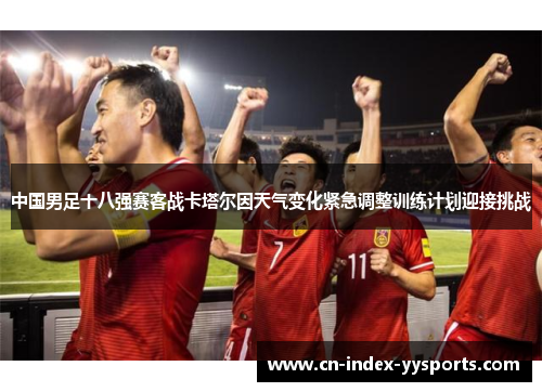 中国男足十八强赛客战卡塔尔因天气变化紧急调整训练计划迎接挑战