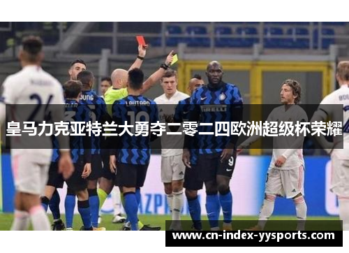 皇马力克亚特兰大勇夺二零二四欧洲超级杯荣耀